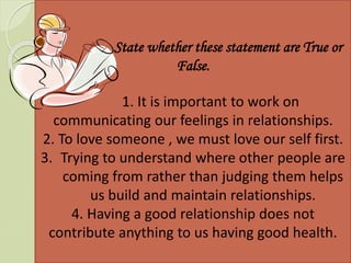 State whether these statement are True or
False.
1. It is important to work on
communicating our feelings in relationships.
2. To love someone , we must love our self first.
3. Trying to understand where other people are
coming from rather than judging them helps
us build and maintain relationships.
4. Having a good relationship does not
contribute anything to us having good health.
 