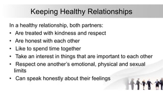 Keeping Healthy Relationships
In a healthy relationship, both partners:
• Are treated with kindness and respect
• Are honest with each other
• Like to spend time together
• Take an interest in things that are important to each other
• Respect one another’s emotional, physical and sexual
limits
• Can speak honestly about their feelings
 