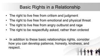 Basic Rights in a Relationship
• The right to live free from critism and judgment
• The right to live free from emotional and physical threat
• The right to live free from angry outburst and rage
• The right to be respectfully asked, rather than ordered
• In addition to these basic relationships rights, consider
how you can develop patience, honesty, kindness, and
respect.
 