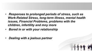 • Responses to prolonged periods of stress, such as
Work-Related Stress, long-term illness, mental health
issues, Financial Problems, problems with the
children, infertility and mny more
• Bored in or with your relationship
• Dealing with a jealous partner
 