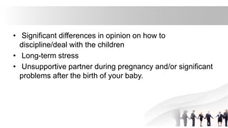 • Significant differences in opinion on how to
discipline/deal with the children
• Long-term stress
• Unsupportive partner during pregnancy and/or significant
problems after the birth of your baby.
 