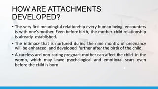 HOW ARE ATTACHMENTS
DEVELOPED?
• The very first meaningful relationship every human being encounters
is with one’s mother. Even before birth, the mother-child relationship
is already established.
• The intimacy that is nurtured during the nine months of pregnancy
will be enhanced and developed further after the birth of the child.
• A careless and non-caring pregnant mother can affect the child in the
womb, which may leave psychological and emotional scars even
before the child is born.
 