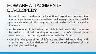 HOW ARE ATTACHMENTS
DEVELOPED?
• Research has confirmed that emotional experiences of expectant
mothers, particularly strong emotions such as anger or anxiety, which
produce chemicals in the body such as adrenaline, affect the child in
the womb.
• At the moment of birth when the child is laid beside the mother to
be fed and cuddled, bonding occurs and the infant develops an
attachment to the mother, and later on with the father.
• A mother who gazes at her child’s face and the child responding with
a smile are the foundations of our sense of physiological and
psychological well-being.
 
