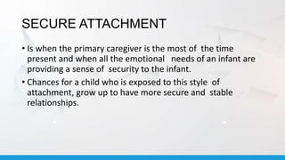 SECURE ATTACHMENT
• Is when the primary caregiver is the most of the time
present and when all the emotional needs of an infant are
providing a sense of security to the infant.
• Chances for a child who is exposed to this style of
attachment, grow up to have more secure and stable
relationships.
 