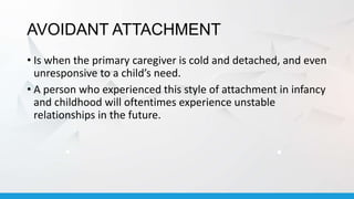 AVOIDANT ATTACHMENT
• Is when the primary caregiver is cold and detached, and even
unresponsive to a child’s need.
• A person who experienced this style of attachment in infancy
and childhood will oftentimes experience unstable
relationships in the future.
 