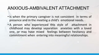 ANXIOUS-AMBIVALENT ATTACHMENT
• Is when the primary caregiver is not consistent in terms of
presence and in the meeting a child’s emotional needs.
• A person who experienced this style of attachment in
childhood may develop separation anxieties with a loved
one, or may have mixed feelings between hesitancy and
commitment when entering into meaningful relationships.
 