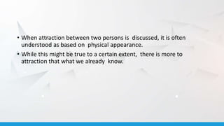 • When attraction between two persons is discussed, it is often
understood as based on physical appearance.
• While this might be true to a certain extent, there is more to
attraction that what we already know.
 