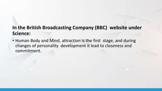 In the British Broadcasting Company (BBC) website under
Science:
• Human Body and Mind, attraction is the first stage, and during
changes of personality development it lead to closeness and
commitment.
 