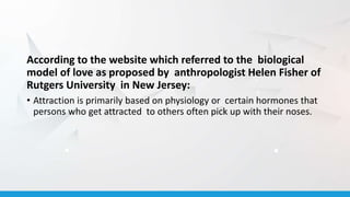 According to the website which referred to the biological
model of love as proposed by anthropologist Helen Fisher of
Rutgers University in New Jersey:
• Attraction is primarily based on physiology or certain hormones that
persons who get attracted to others often pick up with their noses.
 
