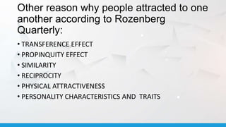 Other reason why people attracted to one
another according to Rozenberg
Quarterly:
• TRANSFERENCE EFFECT
• PROPINQUITY EFFECT
• SIMILARITY
• RECIPROCITY
• PHYSICAL ATTRACTIVENESS
• PERSONALITY CHARACTERISTICS AND TRAITS
 