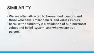 SIMILARITY
• We are often attracted to like-minded persons and
those who have similar beliefs and values as ours,
because the similarity is a validation of our innermost
values and belief system, and who we are as a
person.
 