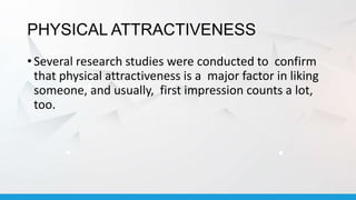 PHYSICAL ATTRACTIVENESS
• Several research studies were conducted to confirm
that physical attractiveness is a major factor in liking
someone, and usually, first impression counts a lot,
too.
 
