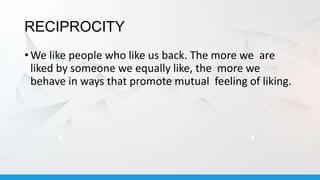 RECIPROCITY
• We like people who like us back. The more we are
liked by someone we equally like, the more we
behave in ways that promote mutual feeling of liking.
 