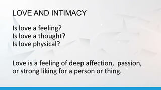 LOVE AND INTIMACY
Is love a feeling?
Is love a thought?
Is love physical?
Love is a feeling of deep affection, passion,
or strong liking for a person or thing.
 