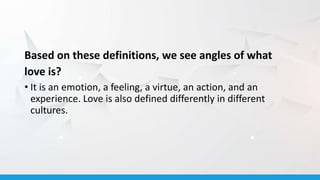 Based on these definitions, we see angles of what
love is?
• It is an emotion, a feeling, a virtue, an action, and an
experience. Love is also defined differently in different
cultures.
 