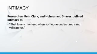 INTIMACY
Researchers Reis, Clark, and Holmes and Shaver defined
intimacy as:
• "That lovely moment when someone understands and
validate us."
 