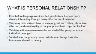 WHAT IS PERSONAL RELATIONSHIP?
• Even before language was invented, pre-historic humans were
already interacting through many other forms of behavior.
• They may have learned how to smile or greet each other; show love,
affection, and even loyalty to the group; and hunt together for food.
• This interaction was necessary for survival of the group where an
individual belonged.
• Survival was the primary reason why human beings have the
fundamental need to belong.
 