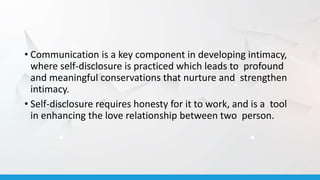 • Communication is a key component in developing intimacy,
where self-disclosure is practiced which leads to profound
and meaningful conservations that nurture and strengthen
intimacy.
• Self-disclosure requires honesty for it to work, and is a tool
in enhancing the love relationship between two person.
 