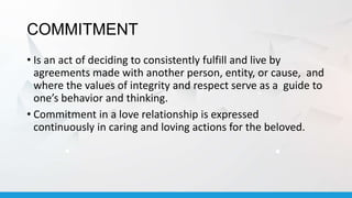 COMMITMENT
• Is an act of deciding to consistently fulfill and live by
agreements made with another person, entity, or cause, and
where the values of integrity and respect serve as a guide to
one’s behavior and thinking.
• Commitment in a love relationship is expressed
continuously in caring and loving actions for the beloved.
 