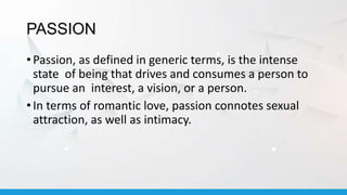 PASSION
• Passion, as defined in generic terms, is the intense
state of being that drives and consumes a person to
pursue an interest, a vision, or a person.
• In terms of romantic love, passion connotes sexual
attraction, as well as intimacy.
 