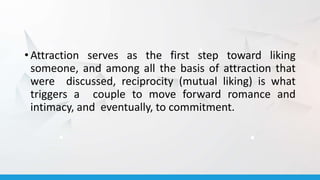 • Attraction serves as the first step toward liking
someone, and among all the basis of attraction that
were discussed, reciprocity (mutual liking) is what
triggers a couple to move forward romance and
intimacy, and eventually, to commitment.
 