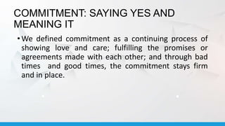 COMMITMENT: SAYING YES AND
MEANING IT
• We defined commitment as a continuing process of
showing love and care; fulfilling the promises or
agreements made with each other; and through bad
times and good times, the commitment stays firm
and in place.
 