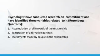 Psychologist have conducted research on commitment and
have identified three variables related to it (Rozenberg
Quarterly):
1. Accumulation of all rewards of the relationship
2. Temptation of alternative partners
3. Investments made by couple in the relationship
 