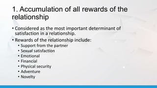 1. Accumulation of all rewards of the
relationship
• Considered as the most important determinant of
satisfaction in a relationship.
• Rewards of the relationship include:
• Support from the partner
• Sexual satisfaction
• Emotional
• Financial
• Physical security
• Adventure
• Novelty
 