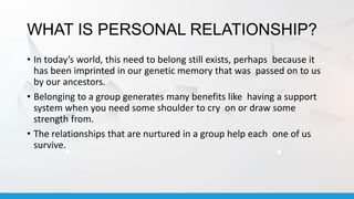 WHAT IS PERSONAL RELATIONSHIP?
• In today’s world, this need to belong still exists, perhaps because it
has been imprinted in our genetic memory that was passed on to us
by our ancestors.
• Belonging to a group generates many benefits like having a support
system when you need some shoulder to cry on or draw some
strength from.
• The relationships that are nurtured in a group help each one of us
survive.
 