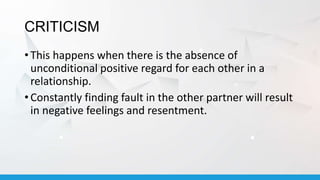 CRITICISM
• This happens when there is the absence of
unconditional positive regard for each other in a
relationship.
• Constantly finding fault in the other partner will result
in negative feelings and resentment.
 