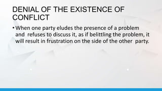 DENIAL OF THE EXISTENCE OF
CONFLICT
• When one party eludes the presence of a problem
and refuses to discuss it, as if belittling the problem, it
will result in frustration on the side of the other party.
 