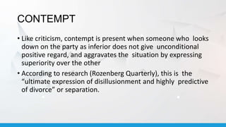CONTEMPT
• Like criticism, contempt is present when someone who looks
down on the party as inferior does not give unconditional
positive regard, and aggravates the situation by expressing
superiority over the other
• According to research (Rozenberg Quarterly), this is the
“ultimate expression of disillusionment and highly predictive
of divorce” or separation.
 