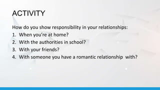 ACTIVITY
How do you show responsibility in your relationships:
1. When you’re at home?
2. With the authorities in school?
3. With your friends?
4. With someone you have a romantic relationship with?
 