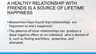 A HEALTHY RELATIONSHIP WITH
FRIENDS IS A SOURCE OF LIFETIME
HAPPINESS
• Researchers have found that relationships are
important to one’s happiness.
• The absence of close relationships can produce a
deep negative effect on an individual who is denied of
it, such as feeling worthless, powerless, and
alienated.
 