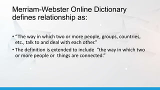 Merriam-Webster Online Dictionary
defines relationship as:
• “The way in which two or more people, groups, countries,
etc., talk to and deal with each other.”
• The definition is extended to include “the way in which two
or more people or things are connected.”
 