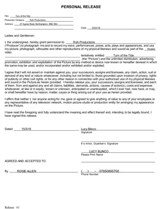 Release #1
PERSONAL RELEASE
Film Turn of the Tide
Production Company RJA Productions
Address 27 Agnes Road, Northampton, NN2 6EU
Date 25/2/18
Ladies and Gentlemen:
I, the undersigned, hereby grant permission to RJA Productions
(“Producer”) to photograph me and to record my voice, performances, poses, acts, plays and appearances, and use
my picture, photograph, silhouette and other reproductions of my physical likeness and sound as part of the music
video
tentatively entitled Turn of the Tide
(the “Picture”) and the unlimited distribution, advertising,
promotion, exhibition and exploitation of the Picture by any method or device now known or hereafter devised in which
the same may be used, and/or incorporated and/or exhibited and/or exploited.
I agree that I will not assert or maintain against you, your successors, assigns and licensees, any claim, action, suit or
demand of any kind or nature whatsoever, including but not limited to, those grounded upon invasion of privacy, rights
of publicity or other civil rights, or for any other reason in connection with your authorized use of my physical likeness
and sound in the Picture as herein provided. I hereby release you, your successors, assigns and licensees, and each
of them, from and against any and all claims, liabilities, demands, actions, causes of action(s), costs and expenses
whatsoever, at law or in equity, known or unknown, anticipated or unanticipated, which I ever had, now have, or may,
or shall hereafter have by reason, matter, cause or thing arising out of your use as herein provided.
I affirm that neither I, nor anyone acting for me, gave or agreed to give anything of value to any of your employees or
any representative of any television network, motion picture studio or production entity for arranging my appearance
on the Picture.
I have read the foregoing and fully understand the meaning and effect thereof and, intending to be legally bound, I
have signed this release.
Dated 15/3/18 Lucy Blinco
Signature
If a minor, Guardian’s Signature
LUCY BLINCO
Please Print Name
AGREED AND ACCEPTED TO
By ROSIE ALLEN ( ) - 07850895700
Phone Number
 