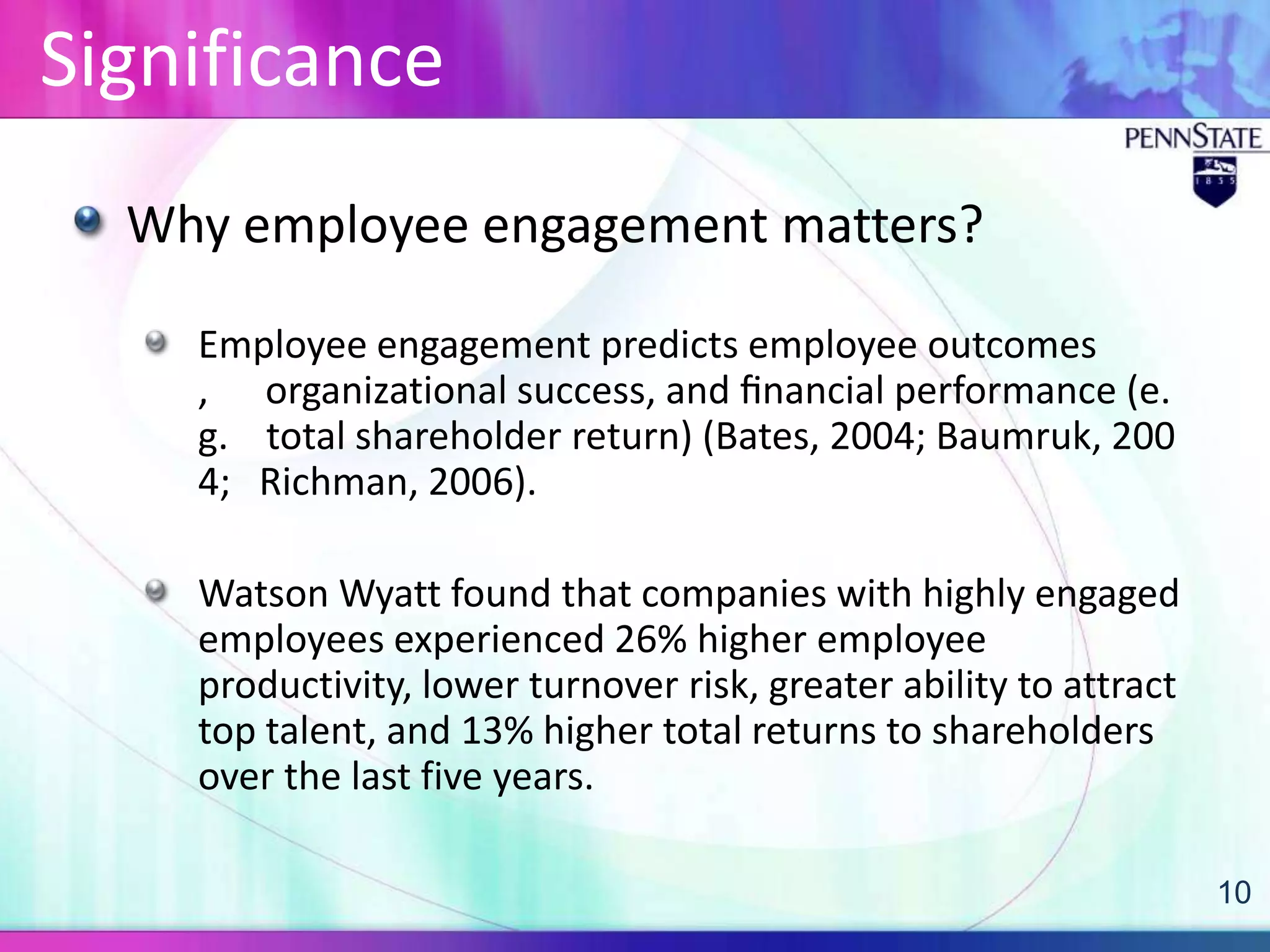 Significance
  Why employee engagement matters?

    Employee engagement predicts employee outcomes
    , organizational success, and ﬁnancial performance (e.
    g. total shareholder return) (Bates, 2004; Baumruk, 200
    4; Richman, 2006).

    Watson Wyatt found that companies with highly engaged
    employees experienced 26% higher employee
    productivity, lower turnover risk, greater ability to attract
    top talent, and 13% higher total returns to shareholders
    over the last five years.

                                                                    10
 
