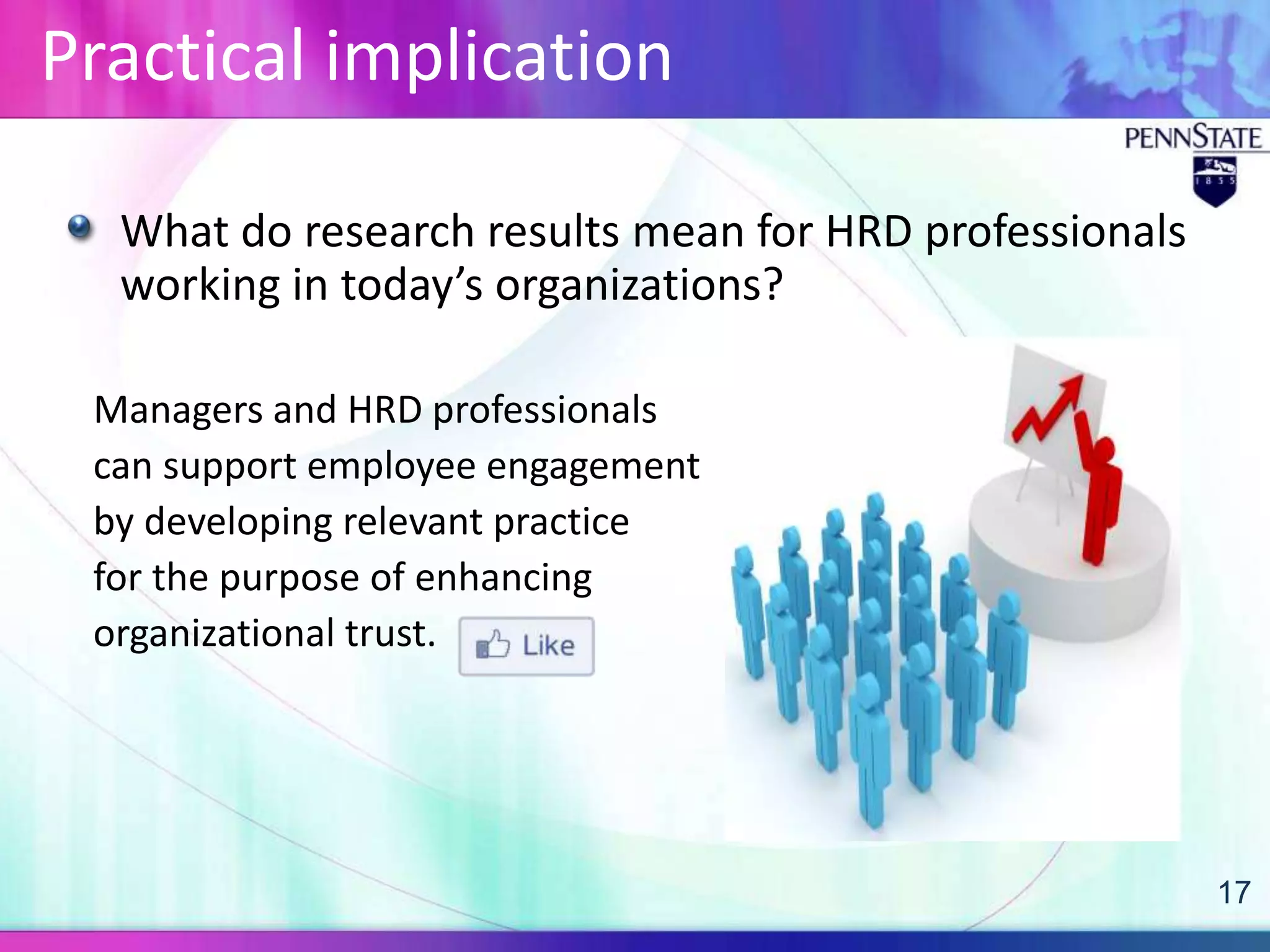 Practical implication

  What do research results mean for HRD professionals
  working in today’s organizations?

 Managers and HRD professionals
 can support employee engagement
 by developing relevant practice
 for the purpose of enhancing
 organizational trust.




                                                        17
 