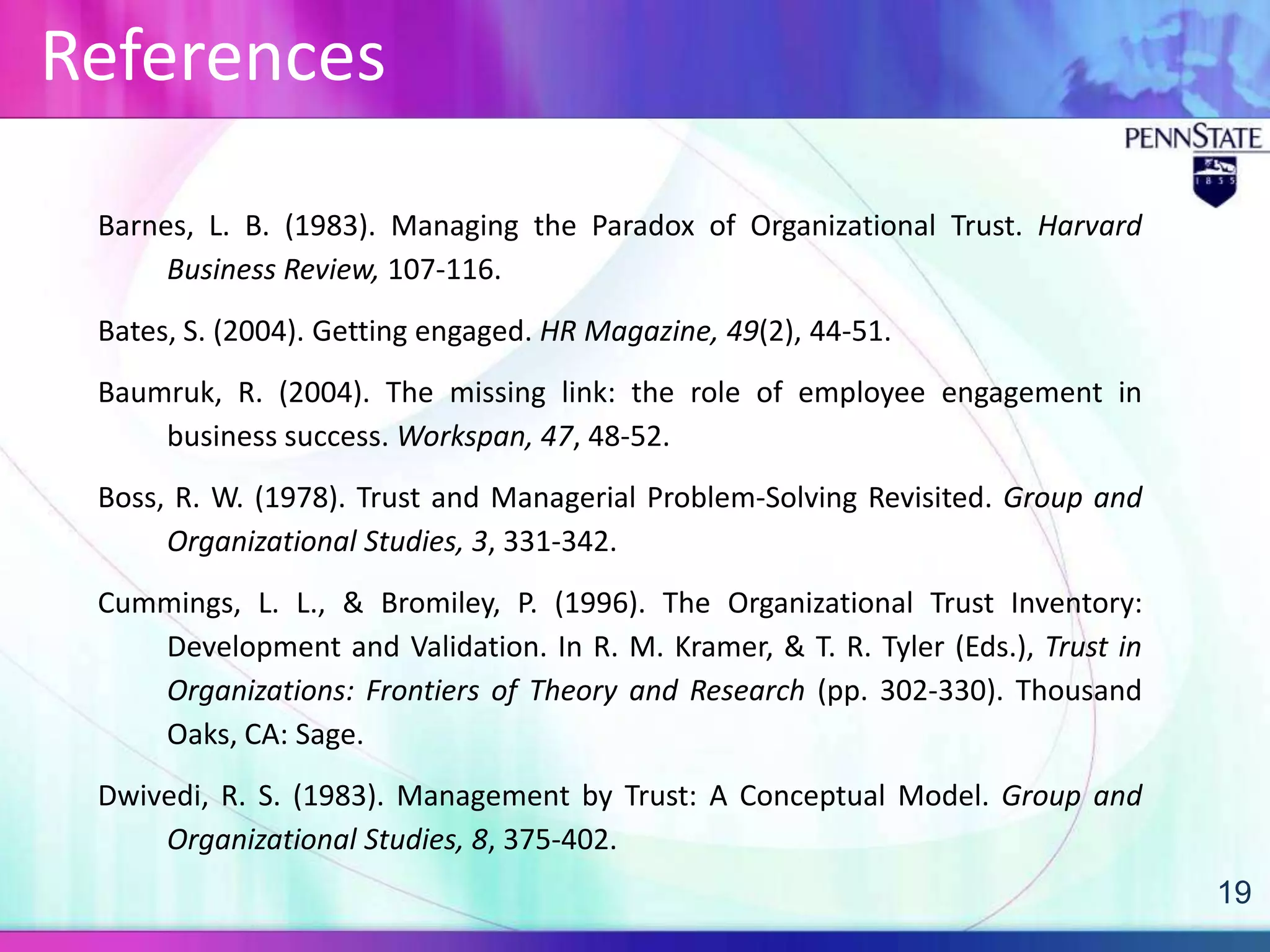 References

 Barnes, L. B. (1983). Managing the Paradox of Organizational Trust. Harvard
      Business Review, 107-116.
 Bates, S. (2004). Getting engaged. HR Magazine, 49(2), 44-51.
 Baumruk, R. (2004). The missing link: the role of employee engagement in
     business success. Workspan, 47, 48-52.
 Boss, R. W. (1978). Trust and Managerial Problem-Solving Revisited. Group and
      Organizational Studies, 3, 331-342.
 Cummings, L. L., & Bromiley, P. (1996). The Organizational Trust Inventory:
    Development and Validation. In R. M. Kramer, & T. R. Tyler (Eds.), Trust in
    Organizations: Frontiers of Theory and Research (pp. 302-330). Thousand
    Oaks, CA: Sage.
 Dwivedi, R. S. (1983). Management by Trust: A Conceptual Model. Group and
     Organizational Studies, 8, 375-402.
                                                                                  19
 