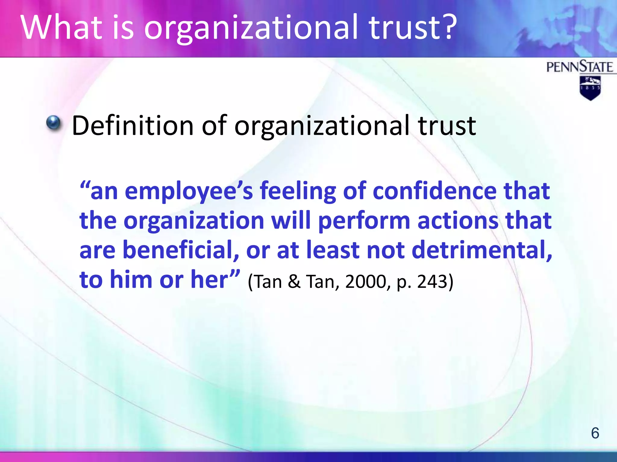 What is organizational trust?

   Definition of organizational trust

   “an employee’s feeling of confidence that
   the organization will perform actions that
   are beneficial, or at least not detrimental,
   to him or her” (Tan & Tan, 2000, p. 243)




                                                  6
 
