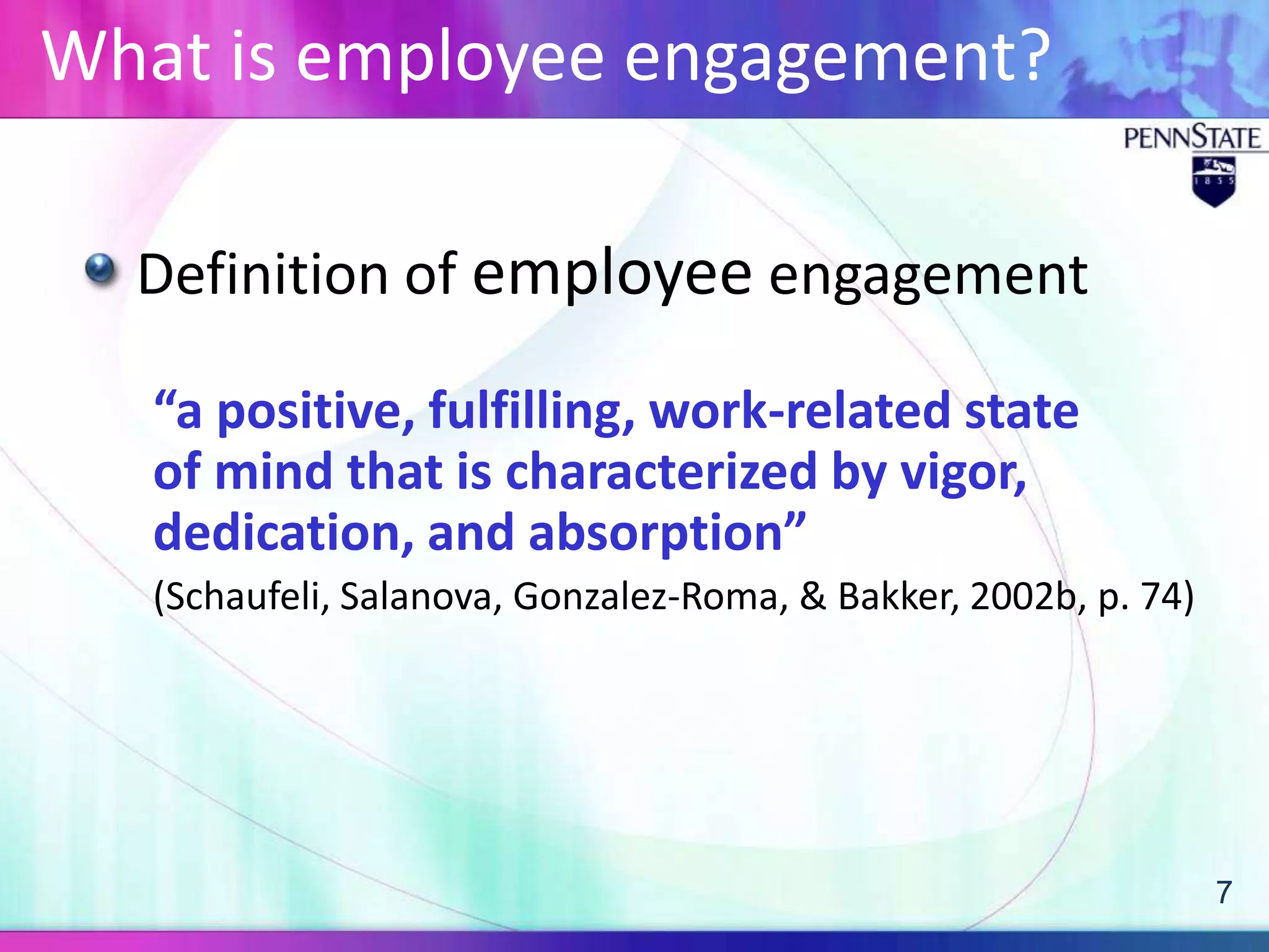 What is employee engagement?

  Definition of employee engagement

   “a positive, fulfilling, work-related state
   of mind that is characterized by vigor,
   dedication, and absorption”
   (Schaufeli, Salanova, Gonzalez-Roma, & Bakker, 2002b, p. 74)




                                                                  7
 