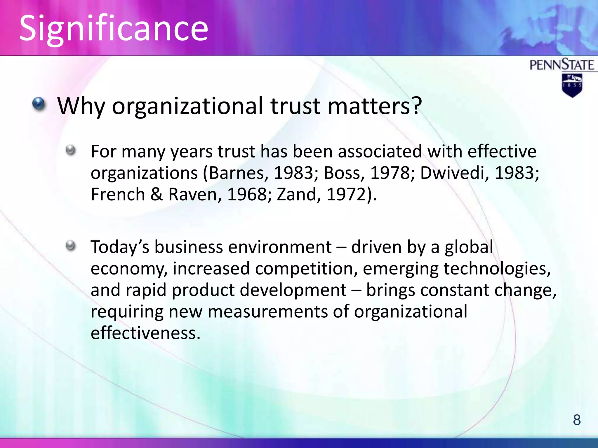 Significance
  Why organizational trust matters?
     For many years trust has been associated with effective
     organizations (Barnes, 1983; Boss, 1978; Dwivedi, 1983;
     French & Raven, 1968; Zand, 1972).

     Today’s business environment – driven by a global
     economy, increased competition, emerging technologies,
     and rapid product development – brings constant change,
     requiring new measurements of organizational
     effectiveness.



                                                               8
 