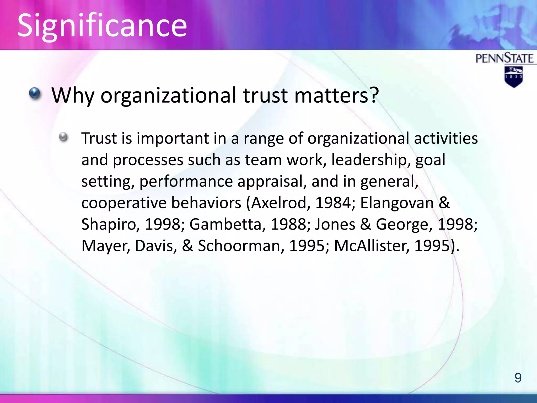 Significance
  Why organizational trust matters?
     Trust is important in a range of organizational activities
     and processes such as team work, leadership, goal
     setting, performance appraisal, and in general,
     cooperative behaviors (Axelrod, 1984; Elangovan &
     Shapiro, 1998; Gambetta, 1988; Jones & George, 1998;
     Mayer, Davis, & Schoorman, 1995; McAllister, 1995).




                                                                  9
 