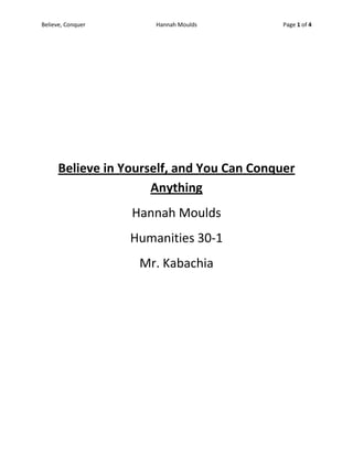 Believe in Yourself, and You Can Conquer Anything<br />Hannah Moulds<br />Humanities 30-1<br />Mr. Kabachia<br />There are times in people’s lives, such as tragedies, where we are forced to turn to alternatives means in order to try and restore honour and certainty in our lives. How we deal with these situations plays a major role in how much we struggle to get past them. Many people use outlets in order to deal with the consequences of a tragedy. Music is a common outlet that people use, whether it be writing lyrics or playing an instrument. This gives people a chance to use their tragedy as an asset to them; it makes dealing with the pain easier to handle. The poem Setting up the Drums, written by Don McKay, reflects this idea of an individual using their failure in order to fuel their passion for the drums even though they regret what has happened. Another piece of literature that uses music as an outlet is Redemption, written by John Gardner. It is important for everyone to become aware of their outlets specific to them, many people <br />When something tragic in your life occurs, it is often hard for people to accept what has happened in order to move on. The poem Setting up the Drums portrays the idea of using your tragic circumstances to your advantage. The poem states, “How music will make itself walk into the terrible stunned air behind the shed where all the objects looked away.” This quote is important because it is saying that music will take you to a place that some people may not want to go in their lives; such as accepting something you have done. It allows for you to reflect those circumstances and use them in order to pursue your passion, such as playing the drums, by giving you a whole new perspective. Don McKay states in his poem, “All this hardware to recall the mess you left back home and bring it to music and get back to the heart.” The meaning behind this quote is that through the drums, people are able to recall what has happened in their life, but use the music to bring themselves back to their heart by doing something they love. People should become aware of the important things in life because it could become the one thing that saves us from desperation. <br />For some individuals, there are tragic times that have happened so unexpectedly that the guilt consumes every thought and action they pursue. The character Jack Hawthorne, in the excerpt Redemption by John Gardner, is a character that has lost his presence life; he became isolated from his family and his mindset became consumed by darkness and despair. The guilt after the farming accident, which lead to his brother’s death, became the sole meaning of his new perspective. The only way Jack could deal with the sadness and loss was his passion for playing the French horn. When he attended one of his regular weekly practices, his hopes of be a great player was quickly shut down by his teacher. Instead of allowing the depression of these thoughts to consume him, like he had done with his guilt, he agreed to come to practice again. This shows a major change in Jack’s character; he had allowed the guilt of his brother’s death to change him, but he could not handle the thought of his passion for music being crushed. Jack found his new lease on life, and was not willing to give up on it. <br />How we deal with tragic circumstances is specific to everyone, but we have to understand ourselves in order to conquer what is bringing us down. People have two choices when it comes to dealing with tragedies; to be consumed by the sadness and guilt, or finding alternative means in order to regain meaning in their lives. As we see in the Setting up the Drums poem, people have to be able to see that their tragedy is not a flaw to them, it is an asset. They can use their failure as a fuel to their passions, even though they have regret. In the excerpt, Redemption, we see a character who is, at first, unable to move on from his guilt. But when he found his passion for the French horn, he was able to find an outlet from his guilt and sadness. He knew that this passion was going to allow for him to find meaning in his life, and even though his hopes of being were laughed at, he did not give up on trying. Having an understanding of yourself and what you believe in gives you a greater chance of conquering any obstacle that is a struggle to overcome.<br />