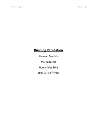 Running Reputation<br />Hannah Moulds<br />Mr. Kabachia<br />Humanities 30-1<br />October 23rd 2009<br />June 2004<br />The big track day was coming up fast; I knew I had to work really hard in order to beat the record for the 800M run. I have never considered running to be competitive until now. My competitive side of me took over, I wanted nothing more than the win that race. So on track day, I ran the race of my life. I beat the record by just a few seconds, but I did it. It was amazing how much attention I got after that race. My friends and family told me how great I was, I was very proud of myself. <br />September 2004<br />My parents and I decided that I should attend the new school in Lacombe, Terrace Ridge School. It was a great idea because the student body was more involved in the typical school sports; almost everyone in our grade seven class joined the popular sports that were available to us. But one day a teacher approach me about a sport I have never been familiar with, cross-country running. It seemed like a good idea, all I had to do was run a couple of 3km races. So I decided I would give it a try. Running is something that came naturally to me, so I never attended many practices, but when it came to race day, I did fantastic. I won every single race that I was involved in. My family and friends were blown away, even my peers at the other schools knew about how well I ran. <br />June 2005<br />It is track season once again, but it seemed very different to me now. I no longer just wanted to beat one record; I wanted to win every single race. I knew that I would do well, but that just didn’t seem to be enough for me. When I got to the Wolfcreek Track Day I could hear people saying, “That’s her! That’s the girl that always wins, I wish I could run like her!” I couldn’t believe that complete strangers knew who I was. That is when the pressure started; I had never felt so nervous for a race. After I ran that race, I threw up all over the track. I never realized how nervous I actually was until that moment. When that track day was over, all I could think about was how much people relied on me to win. I instantly got a pit in my stomach. The pressure of my friends and family was enough, but now I have the pressure of complete strangers. <br />September 2005<br />I decided I would stick with cross-country running in Junior High School. I now had a reputation with not only my peers, but now the teachers. One teacher in particular focused her attention on me when it came to cross-country; she told me I had to train hard before my races. But training felt like such a chore to me, and I felt it was unnecessary since I have continually won in the past with no training. As the races passed, I kept on winning. But the nerves and pressure was too much for me, I could no longer focus on having fun, all I wanted was to prove that I was the best. I began to resent running, I no longer could find any enjoyment when I ran my races. <br />September 2006<br />When I attended the CWAJHAA cross-country race at the Junior High School I became very sick, and ended up placing second in my race. My cross-country trainer came up to me and said I should have trained harder; I became very angry with the situation I got myself into. I no longer wanted to be the best at running, what was so wrong with getting second? But I still felt like a failure, and that I let my family and peers down. I felt as though I was sitting on a river, and on one side I could see my family cheering me on and my teacher telling me to work harder so I could win my races. I could hear the girls whispering to one another, saying that they wish they were as good as me. But I could also hear my conscience saying that I can beat those girls, and I can win my races. And if I don’t I will let my family down. But on the other side, my conscience is telling me that second is okay and I don’t need to impress other people. I should be running for enjoyment, not because I want people to think of me a certain way. <br />September 2007<br />I decided to try cross-country in High School; I knew it would be terribly difficult but my mum told me I shouldn’t give something up that I am good at. So one more year couldn’t hurt, right? Well I trained for a few weeks and attended my first High School, cross-country race. Turns out you actually have to eat something before a race. But I was so horribly nervous I had no appetite. I got to the starting line, and many girls told me I would do great, I always do. I got to the last kilometer and nearly fainted. I had to stop and walk for the first time in my life, people continually passed me. I felt so helpless. A girl came up to me and asked me if I needed help, she supported me until the cross-country teacher caught up to me and walked me the rest of the way. I ended up being disqualified from that race. Instead of feeling like a failure this time, I began to think about how important my reputation was to me. The girl who helped me to finish my race really opened my eyes; she didn’t care where she placed. She took the time to help someone in need, and it made me think, would I have ever done that? Would I have ever risked not doing well in a race because some other person needed my help? And I answer those questions with a no, because for so long all I cared about was winning. Well after that race, I no longer attended cross-country. I decided to pick up a sport that I actually have fun doing. It was the best decision in my life. <br />September 2009<br />I ran my first big race this year, but it was not competitive to me. It was my mum’s idea for the girls in the family to join the Melissa’s Run. I ran this race with my sister, we both supported one another and neither of us cared about where we placed. For once I enjoyed running, and felt no pressure to live up to my reputation. I have learned from my running experiences that you should never go through life trying to impress the people around you. You should pursue your own interests, and be happy with the life you are leading. If you are not truly content, you will fill your later years with guilt and regret. <br />