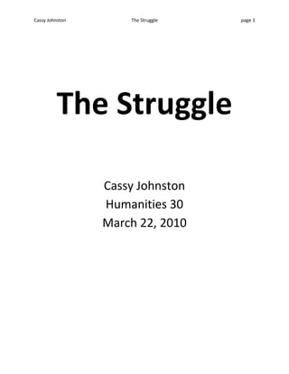 The Struggle <br />Cassy Johnston<br />Humanities 30<br />March 22, 2010 <br />Honor and Certainty, two things worth fighting for, correct? But how much will an individual struggle to restore them. How much are you willing to give up in order to restore honor and certainty? <br />My own struggle comes for a time when I was unsure of myself and didn’t have the confidence I believe I have now. Like all insecure teens in junior high, I wanted to be accepted and cool. I wanted to be part of the in group and not part of the “brains” as I had been named in grade nine. Unsure of who I was or what I wanted in life I let uncertainty slowly creep in and with it honor slipped out. Uncertain and insecure, I walked the narrow line between being myself and being what people thought cool was. At first it felt easy because I had my two best friends with me but it wasn’t. Secretly unhappy, we hid under our masks which disguised the three very unique and different people who were underneath. The uncertainty only snowballed as we continued to be people we weren’t, and this uncertainly hit hard on our friendships. We were so uncertain that not only did we not trust our peers we began to not trust each other. Someone was always left out, or someone was talking behind someone’s back, or someone was not being nice to the other, and through this uncertainty came dishonor. After that year we all parted and went our separate ways, we started over in high school and although it was hard to restart first year of high school we knew it was the only way so we struggled through it. This was especially hard for me because I never went anywhere without a friend and now I would have to face my insecurities because there was no one there to cover them up. We are still friends but we each have our own groups and became our own individuals. As individuals we are much happier, we know who we are because we are no longer pretending and therefore our honor and certainty has been restored. <br />I can compare my experience to Jan Saudeks photo, 120km/hr, 1975. We are balanced trying to keep our honesty and certainty and all other aspects of our being balanced while life goes racing by, but when you lose your balance and slip how far are you willing to go to pick them up? Will the gate that keeps you within safe distance stop you? This picture suggests to me that the gate will not stop you and people will go to great lengths to restore honor and certainty. In this photo the man is balanced but his legs are on the inside telling me that he would jump completely from safety and past the gate to restore his honor or certainty. When you’re watching life go rushing by, there is no time to wait for things to slow down but instead you need to be ready at all times. You must be willing to fight and struggle to restore your honor and certainty.  I compare to this because I jumped outside of my comfort boundaries and went to grade ten with no friends and started fresh, as much as I had to struggle to do it, I did it and it was worth it because I restored my honor and certainty and I was myself again. <br />