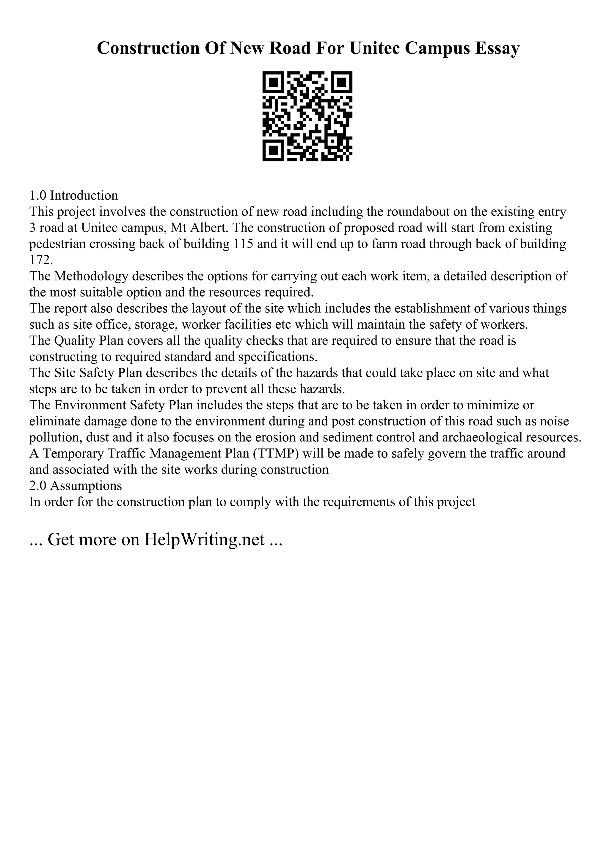 Construction Of New Road For Unitec Campus Essay
1.0 Introduction
This project involves the construction of new road including the roundabout on the existing entry
3 road at Unitec campus, Mt Albert. The construction of proposed road will start from existing
pedestrian crossing back of building 115 and it will end up to farm road through back of building
172.
The Methodology describes the options for carrying out each work item, a detailed description of
the most suitable option and the resources required.
The report also describes the layout of the site which includes the establishment of various things
such as site office, storage, worker facilities etc which will maintain the safety of workers.
The Quality Plan covers all the quality checks that are required to ensure that the road is
constructing to required standard and specifications.
The Site Safety Plan describes the details of the hazards that could take place on site and what
steps are to be taken in order to prevent all these hazards.
The Environment Safety Plan includes the steps that are to be taken in order to minimize or
eliminate damage done to the environment during and post construction of this road such as noise
pollution, dust and it also focuses on the erosion and sediment control and archaeological resources.
A Temporary Traffic Management Plan (TTMP) will be made to safely govern the traffic around
and associated with the site works during construction
2.0 Assumptions
In order for the construction plan to comply with the requirements of this project
... Get more on HelpWriting.net ...
 