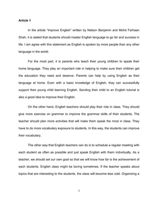 Article 1<br />In the article “Improve English” written by Nelson Benjamin and Mohd Farhaan Shah, it is stated that students should master English language to go far and success in life. I am agree with this statement as English is spoken by more people than any other language in the world. <br />For the most part, it is parents who teach their young children to speak their home language. They play an important role in helping to make sure their children get the education they need and deserve. Parents can help by using English as their language at home. Even with a basic knowledge of English, thay can successfully support their young child learning English. Sending their child to an English tutorial is also a good idea to improve their English.<br />On the other hand, English teachers should play their role in class. They should give more exercise on grammar to improve the grammar skills of their students. The teacher should plan more activities that will make them speak the most in class. They have to do more vocabulary exposure to students. In this way, the students can improve their vocabulary. <br />The other way that English teachers can do is to schedule a regular meeting with each student as often as possible and just speak English with them individually. As a teacher, we should set our own goal so that we will know how far is the achievement of each students. English class might be boring sometimes. If the teacher speaks about topics that are interesting to the students, the class will become less cold. Organizing a quiz is a good idea in class. The teacher should organize a grammar quiz to measure the grammar level of the students.<br />Article 2<br />In the article “Don’t be ashamed of disabled children” written by M. Husairi Othman and P. Chandra Sagaran, it is stated that parents should not be ashamed if they have disabled children. I am strongly agree with the writters’ statement.<br />Disabled children means the children who are lack of abilities to perform an activity in the manner or within the range considered normal for human being. The parents of disabled children should not be ashamed of these special kids because they are extraordinary. While some parents think that having a disabled children is a blessing, there are some ungrateful parents consider it as a curse or punishment from God to have such kids. Some might think that it is associated with the past sin.<br />These children require unique instructions by specially trained professionals to help them achieve their highest potential and strive to progress beyond their limitations. Nowadays, there are many trainee teachers majoring in Special Education are well-trained to prepare themselves in teaching kids with special needs. Their job is primarily teaching them life skills and basic literacy. They are also been taught about living skills so that they can be independent upon reaching their adulthood. <br />Parents with these kids should send off their kids to rehabilitation centres so that they can be trained about life skills for a better living. It is true that Perak Menteri Besar said being disabled did not mean that one could not succeed in life. <br />Article 3<br />In the article “Strike a balance for environment’s sake” written by Ghazali Ismail, it is stated that there are many steps to save our environment. In fact, saving our nature is the responsibility of every human in this world.<br />Environment is our home. It is the natural world within all the living things in the universe live. It is everything that surrounds us. However, people nowadays don’t treat the environment with the respect it deserves. Conservation of the natural environment is an important method to save our environment. Air pollution becomes more compelling problem with each successive generation. Vehicles, factories and open burning have contributed to this matter.<br />It is right the writer said, car pooling can help to reduce the air to be more and more polluted. Car pooling is good for the increasingly toxic air and also has some very tangible benefits to make our air cleaner.<br />One of the best ways to keep our air clean is to conserve energy. For example, we can clean or replace air filters on our air conditioning unit at least once a month. To make it more simple, we can also turn off lights, computers and other appliances when not in use. <br />The other way to obstruct air pollution is taking precautions against things such as industrial wastes. Moreover, people should try to decrease the use of environmentally unfriendly perfumes and additives as soon as possible. <br />Bibliography<br />Benjamin, Nelson and Mohd Farhaan Shah. (2011, August 7th ). Improve English. The Star.<br />Ghazali Ismail. (2011, June 24th ). Strike A Balance For Environment’s Sake. The NewStraits Times.<br />M. Husairi Othman and P. Chandra Sagaran. (2011, May 4th). Don’t Be Ashamed Of Disabled Children. The New Straits Times.<br />