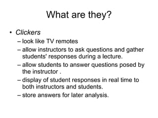 What are they? Clickers  look like TV remotes allow instructors to ask questions and gather students' responses during a lecture.  allow students to answer questions posed by the instructor . display of student responses in real time to both instructors and students.  store answers for later analysis. 