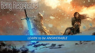 Being Responsible!
LEARN to be ANSWERABLE
 